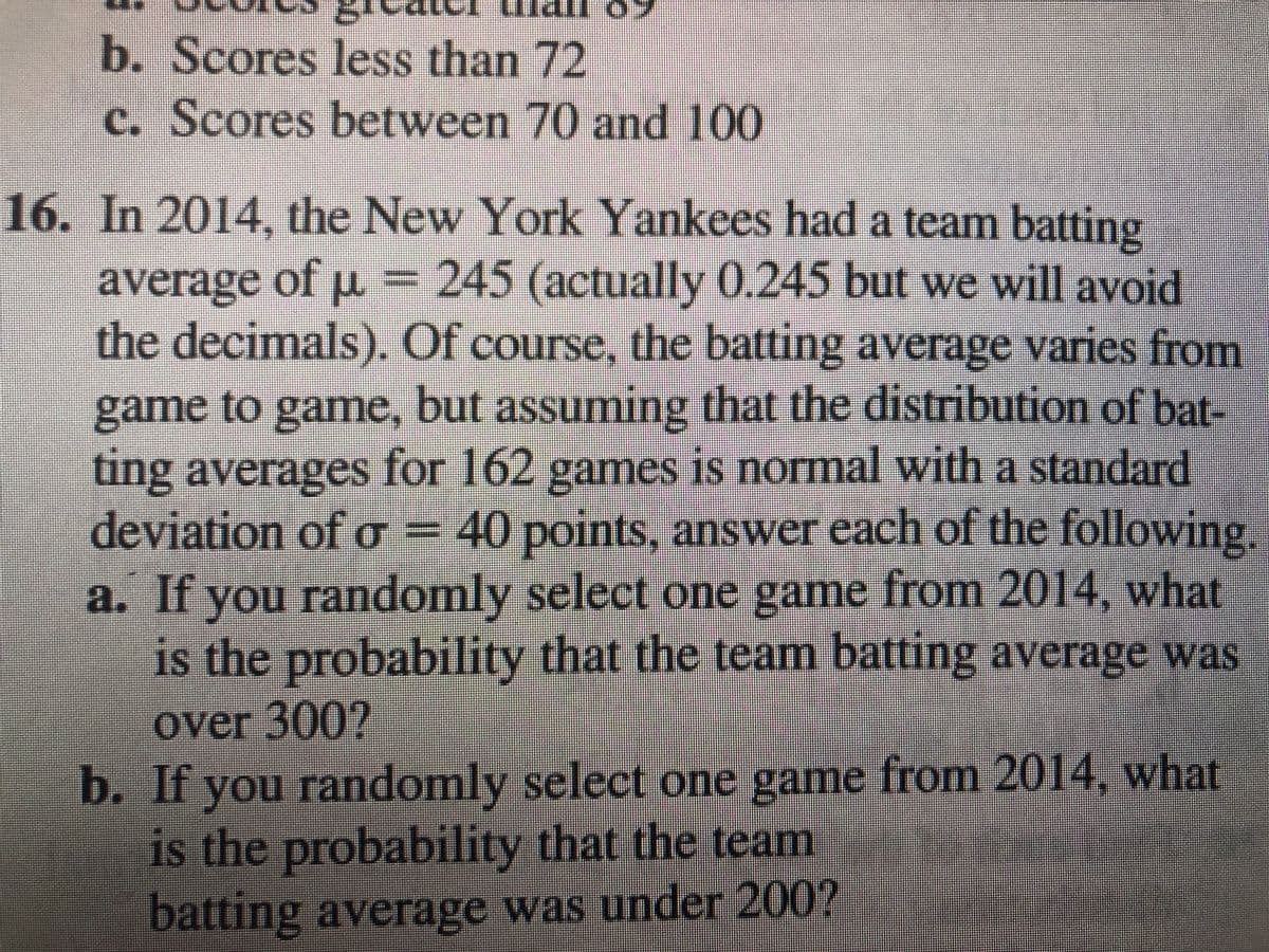 b. Scores less than 72
c. Scores between 70 and 100
16. In 2014, the New York Yankees had a team batting
average of u = 245 (actually 0.245 but we will avoid
the decimals). Of course, the batting average varies from
game to game, but assuming that the distribution of bat-
ting averages for 162 games is normal with a standard
deviation of o =
a. If you randomly select one game from 2014, what
is the probability that the team batting average was
40points, anSwer each of the following.
0Oint
over 300?
b. If you randomly select one game from 2014, what
is the probability that the team
batting average was under 200?
