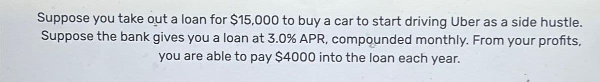 Suppose you take out a loan for $15,000 to buy a car to start driving Uber as a side hustle.
Suppose the bank gives you a loan at 3.0% APR, compounded monthly. From your profits,
you are able to pay $4000 into the loan each year.