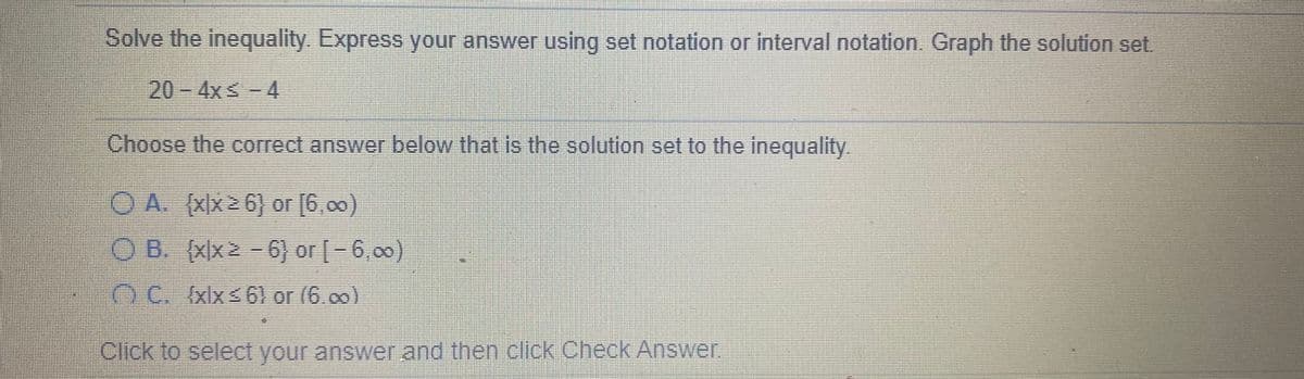 Solve the inequality. Express your answer using set notation or interval notation. Graph the solution set.
20- 4x -4
Choose the correct answer below that is the solution set to the inequality.
OA (Xx26) or (6,00)
O B. (xx2 -
6) or -6,00)
OC. (xlxs6) or (6.00)
Click to select your answer and then click Check Answer
