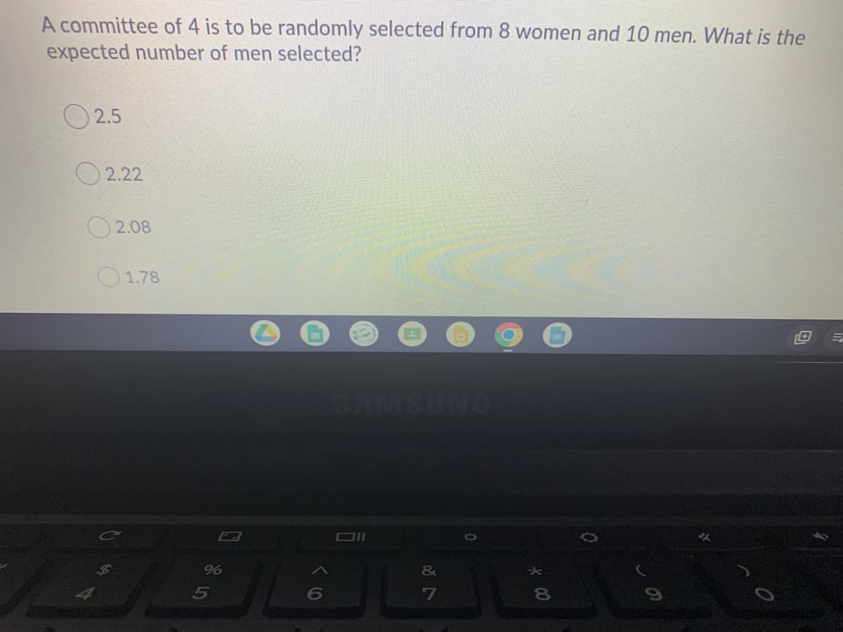 A committee of 4 is to be randomly selected from 8 women and 10 men. What is the
expected number of men selected?
O 2.5
O 2.22
O 2.08
O1.78
SAMSUNG
&
5
7
80
