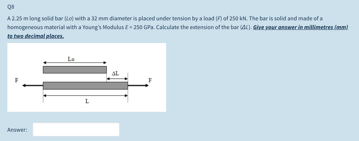 Q8
A 2.25 m long solid bar (Lo) with a 32 mm diameter is placed under tension by a load (F) of 250 kN. The bar is solid and made of a
homogeneous material with a Young's Modulus E = 250 GPa. Calculate the extension of the bar (AL). Give your answer in millimetres (mm)
to two decimal places.
Lo
AL
F
F
Answer:
