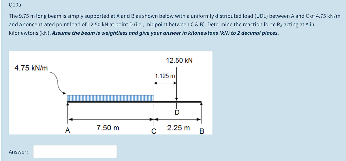 Q10a
The 9.75 m long beam is simply supported at A and B as shown below with a uniformly distributed load (UDL) between A and C of 4.75 kN/m
and a concentrated point load of 12.50 kN at point D (i.e., midpoint between C & B). Determine the reaction force RA acting at A in
kilonewtons (kN). Assume the beam is weightless and give your answer in kilonewtons (kN) to 2 decimal places.
12.50 kN
4.75 kN/m
1.125 m
A
7.50 m
2.25 m
C
B
Answer:
