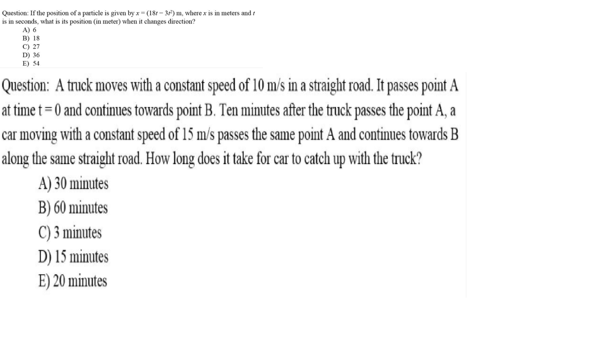 Question: If the position of a particle is given by x =(181 – 31²) m, where x is in meters and t
is in seconds, what is its position (in meter) when it changes direction?
A) 6
B) 18
C) 27
D) 36
E) 54
Question: A truck moves with a constant speed of 10 m/s in a straight road. It passes point A
at time t= 0 and continues towards point B. Ten minutes after the truck passes the point A, a
%3D
car moving with a constant speed of 15 m/s passes the same point A and continues towards B
along the same straight road. How long does it take for car to catch up with the truck?
A) 30 minutes
B) 60 minutes
C) 3 minutes
D) 15 minutes
E) 20 minutes
