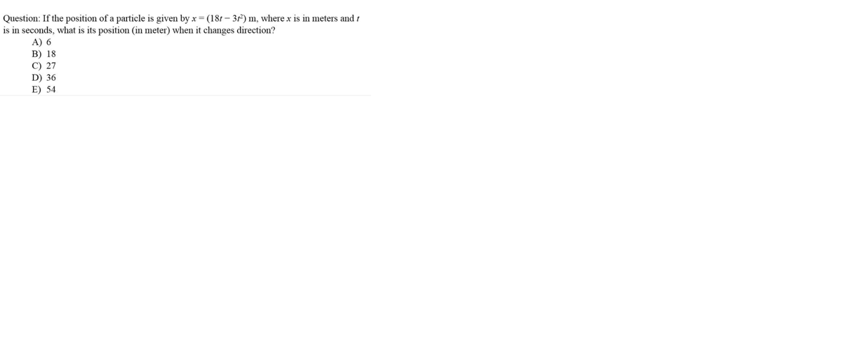 Question: If the position of a particle is given by x =(181 – 31²) m, where x is in meters and t
is in seconds, what is its position (in meter) when it changes direction?
A) 6
B) 18
C) 27
D) 36
E) 54
