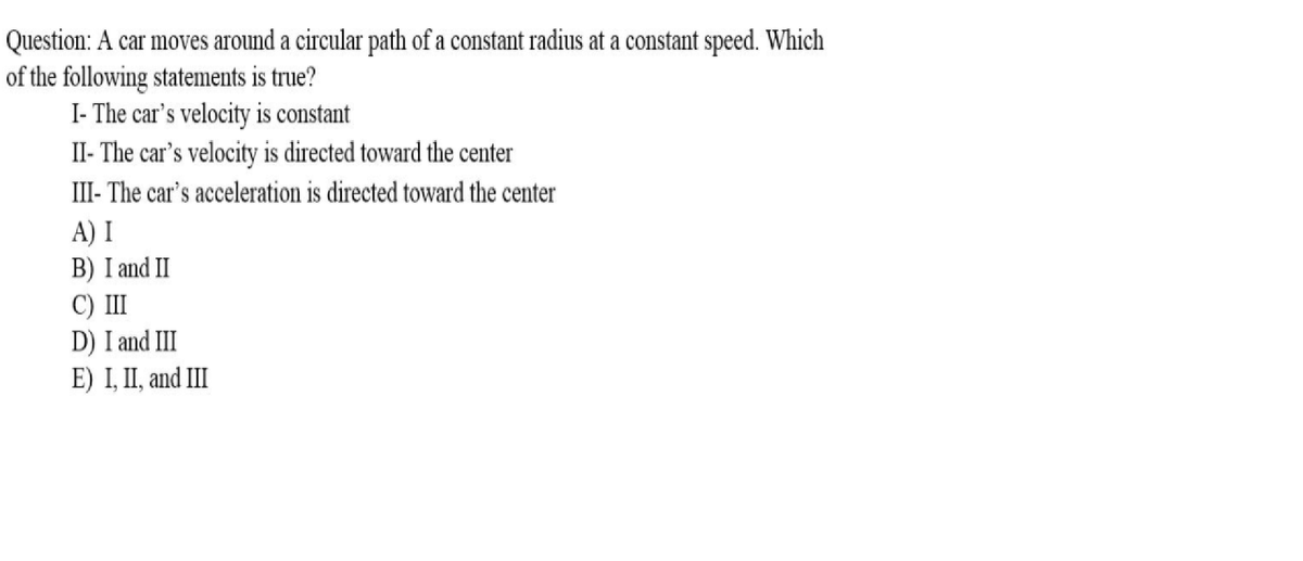 Question: A car moves around a circular path of a constant radius at a constant speed. Which
of the following statements is true?
I- The car's velocity is constant
II- The car's velocity is directed toward the center
III- The car's acceleration is directed toward the center
A) I
B) I and II
C) II
D) I and III
E) I, II, and II
