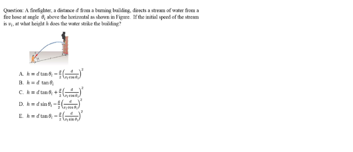 Question: A firefighter, a distance d from a burning building, directs a stream of water from a
fire hose at angle 0; above the horizontal as shown in Figure. If the initial speed of the stream
is v;, at what height h does the water strike the building?
d
A. h = d tan 0;
2 \vị cos 0
B. h = d tan 0;
C. h = d tan 0; +
2 \vị cos 0j
2
D. h = d sin 0; – 4 (o1)
E. h = d tan 0 –
2 \v; cos 0;)
2
2 \v sin 0
