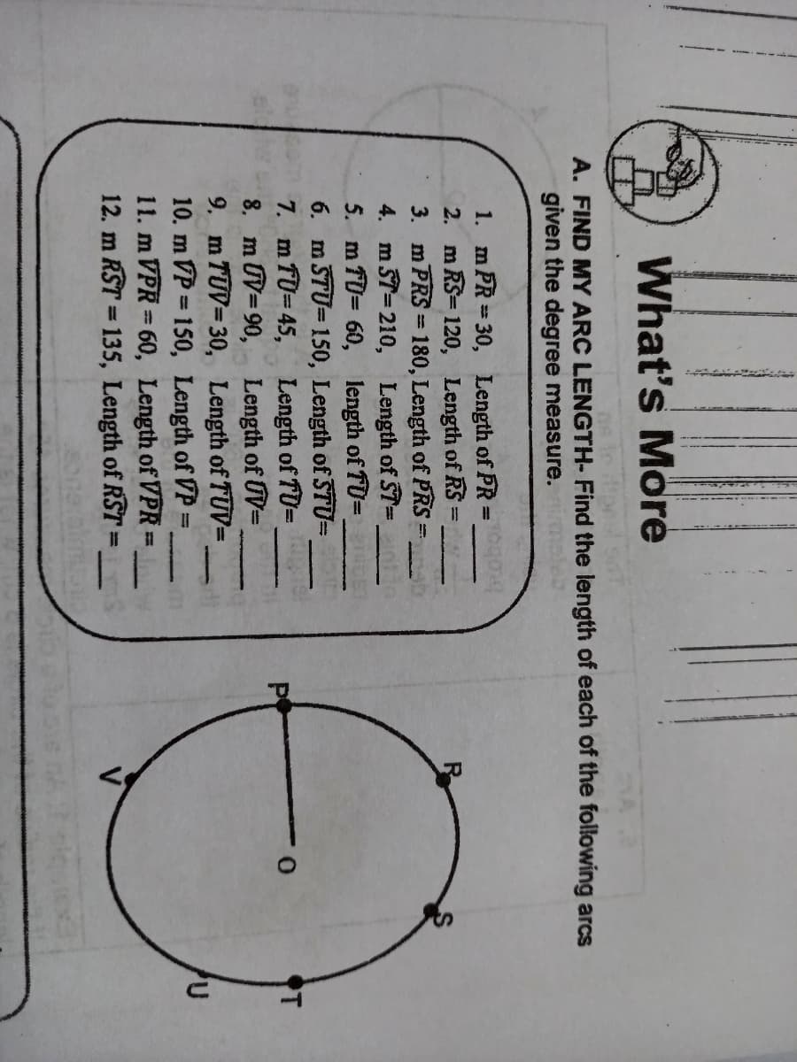 What's More
A. FIND MY ARC LENGTH- Find the length of each of the following arcs
given the degree measure.
m PŘ = 30, Length of PR=
2. m RS= 120, Length of RS
3. m PRS = 180, Length of PRS
4. m ST=210, Length of ST=
5. m TD= 60, length of TU=
6. m ŠTU= 150, Length of STUD
7. m fU= 45, Length of TU=
8. m UV=90, Length of UV=
9. m TUV= 30, Length of TUV=
10. m VP = 150, Length of VP=
11. m VPR= 60, Length of VPR=
12. m RST = 135, Length of RST
1.
%3D
%3D
