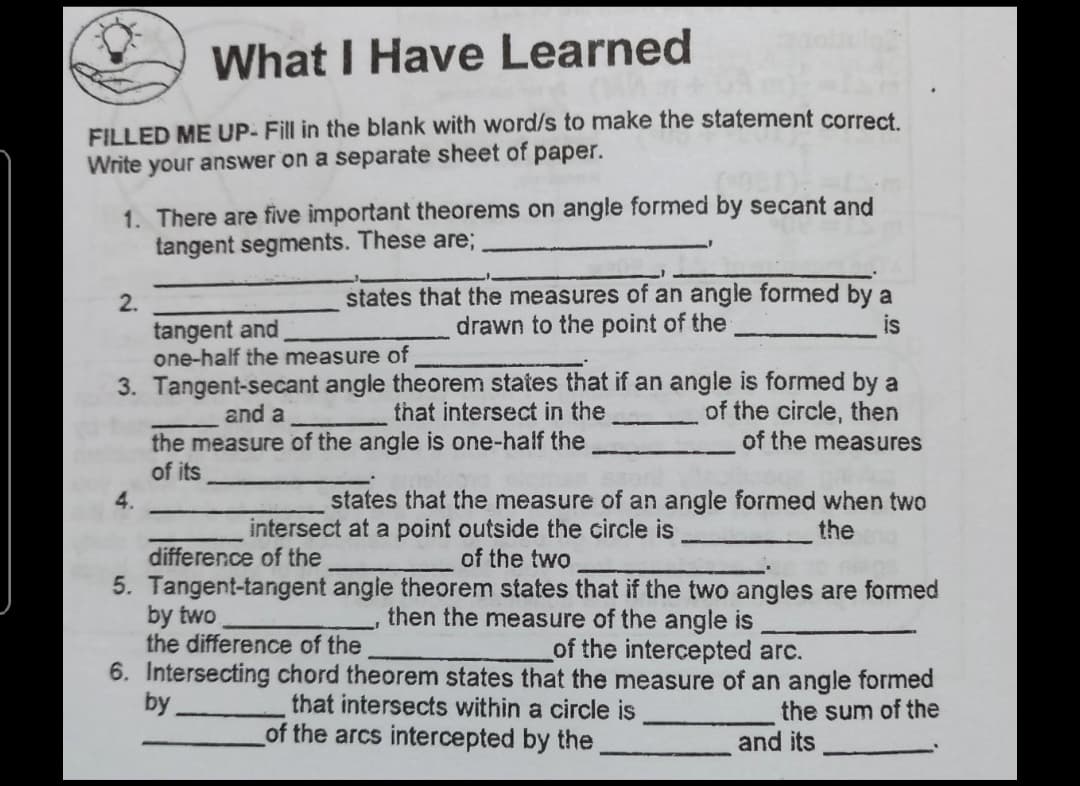 What I Have Learned
FILLED ME UP- Fill in the blank with word/s to make the statement correct
Write your answer on a separate sheet of paper.
1. There are five important theorems on angle formed by secant and
tangent segments. These are;
states that the measures of an angle formed by a
drawn to the point of the
2.
is
tangent and
one-half the measure of
3. Tangent-secant angle theorem states that if an angle is formed by a
of the circle, then
of the measures
and a
that intersect in the
the measure of the angle is one-half the
of its
4.
states that the measure of an angle formed when two
intersect at a point outside the circle is
of the two
the
difference of the
5. Tangent-tangent angle theorem states that if the two angles are formed
then the measure of the angle is
by two
the difference of the
6. Intersecting chord theorem states that the measure of an angle formed
by
of the intercepted arc.
that intersects within a circle is
the sum of the
and its
of the arcs intercepted by the
