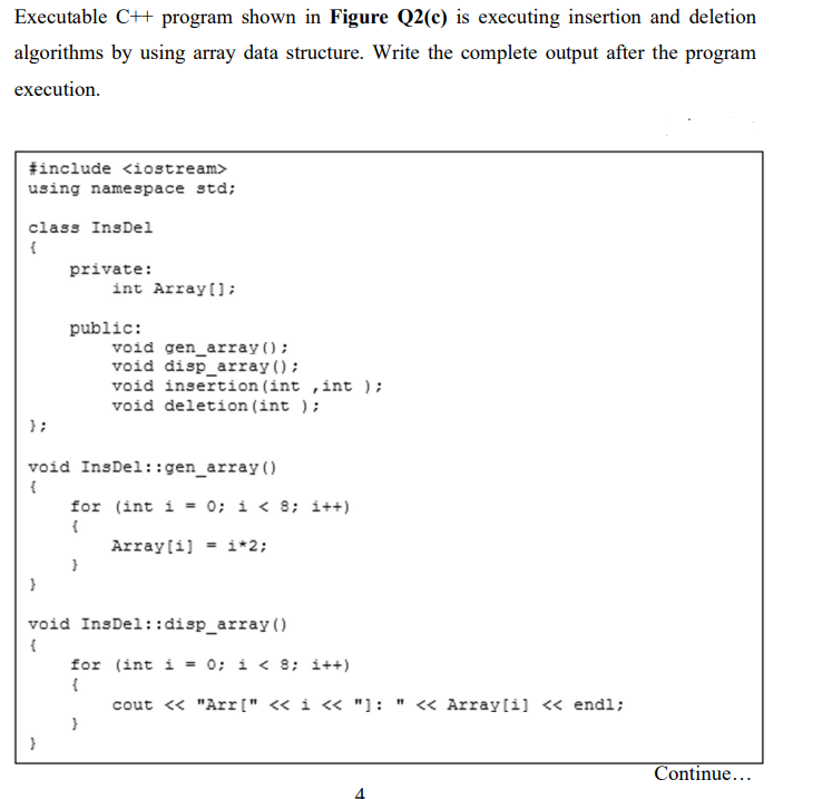 Executable C++ program shown in Figure Q2(c) is executing insertion and deletion
algorithms by using array data structure. Write the complete output after the program
execution.
#include <iostream>
using namespace std;
class InsDel
{
private:
int Array[];
public:
void gen_array();
void disp_array();
void insertion (int ,int );
void deletion (int );
};
void InsDel::gen_array ()
{
for (int i = 0; i < 8; i++)
{
Array[i] = i*2;
void InsDel::disp_array ()
for (int i = 0; i < 8; i++)
{
cout « "Arr[" « i « "]: " « Array[i] « endl;
Continue...
