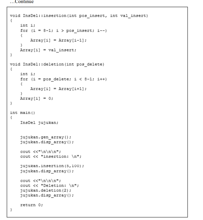 ...Continue
void InsDel::insertion (int pos_insert, int val_insert)
int i;
for (i = 8-1; i > pos_insert; i--)
Array(i] = Array[i-1];
Array[i] - val_insert;
void InsDel::deletion (int pos_delete)
int i;
for (i = pos_delete; i < 8-1; i++)
{
Array[i] - Array[i+1];
Array[i] = 0;
int main()
InsDel jujukan;
jujukan.gen_array ();
jujukan.disp_array();
cout «"\n\n\n";
cout « "insertion: \n";
jujukan.insertion (5,100);
jujukan.disp_array();
cout <<"\n\n\n";
cout <« "Deletion: \n";
jujukan.deletion (2);
jujukan.disp_array();
return O;
