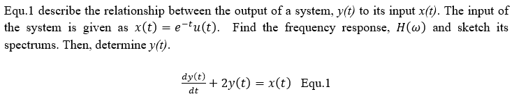 Equ.1 describe the relationship between the output of a system, y(t) to its input x(t). The input of
the system is given as x(t) = e-tu(t). Find the frequeney response, H(w) and sketch its
spectrums. Then, determine y(t).
dy(t)
+ 2y(t) = x(t) Equ.1
dt
