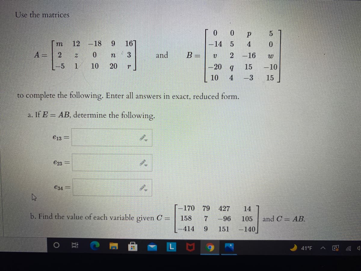 Use the matrices
m
12 -18
9.
167
-14 5
4
A =
3
and
B =
-16
-5
1
10
20
-20
15
-10
10
4
-3
15
to complete the following. Enter all answers in exact, reduced form.
a. If E = AB, determine the following.
e13 =
e23 =
e34 =
-170 79
427
14
b. Find the value of each variable given C =
158
-96
105
and C = AB.
-414
9.
151
-140
41°F
