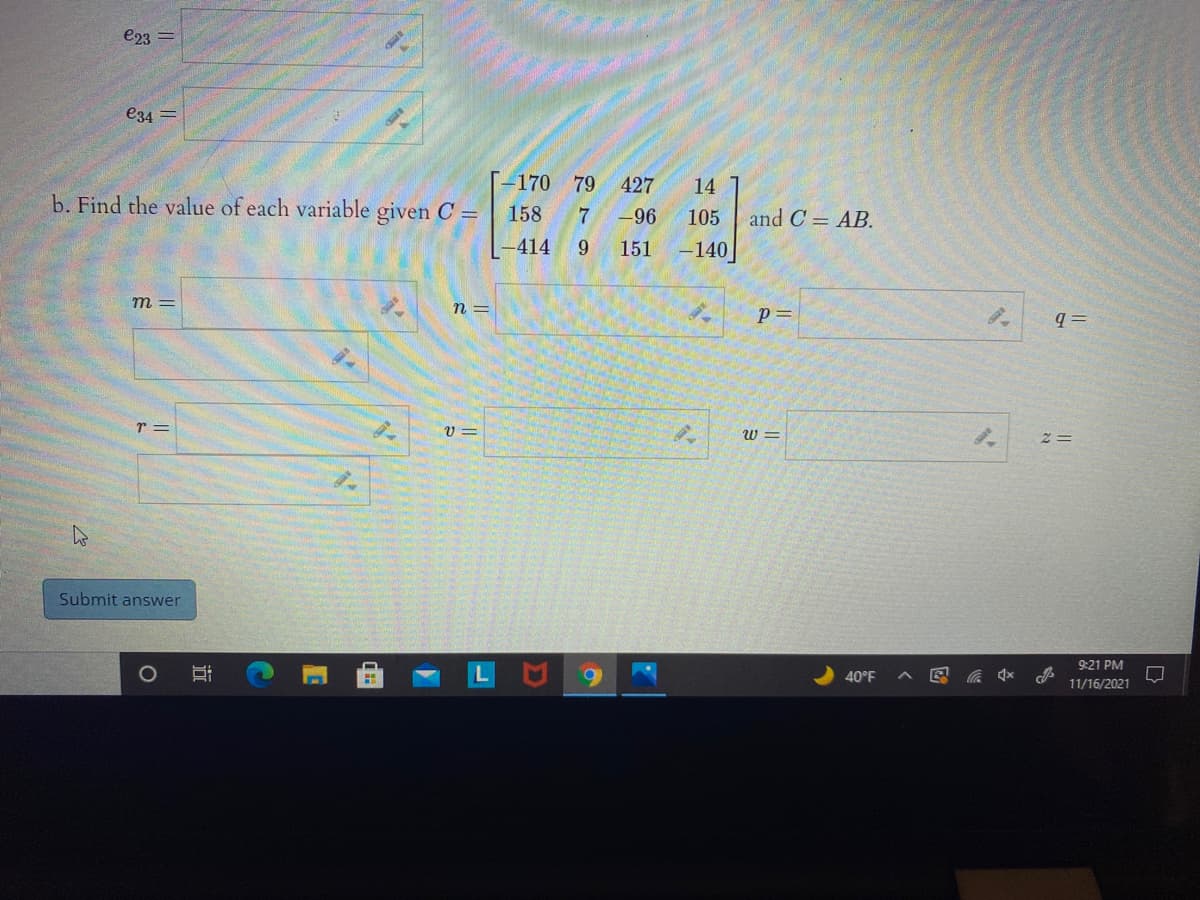 e23 =
e34 =
[-170 79
427
14
b. Find the value of each variable given C =
158
7
-96
105
and C = AB.
-414
151
-140
m =
n =
p =
q =
r =
V =
W =
Submit answer
9:21 PM
40°F
11/16/2021
