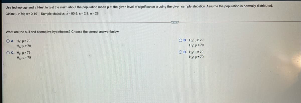 Use technology and a t-test to test the claim about the population mean u at the given level of significance a using the given sample statistics. Assume the population is normally distributed.
Claim: u> 79; a = 0.10 Sample statistics: x= 80.6, s = 2.9, n 28
What are the null and altemative hypotheses? Choose the correct answer below.
O B. Hoi H279
O A. Ho: us79
Ha: u> 79
HA H<79
O C. Ho: u#79
HAH= 79
O D. Ho H=79
Ha: H#79
