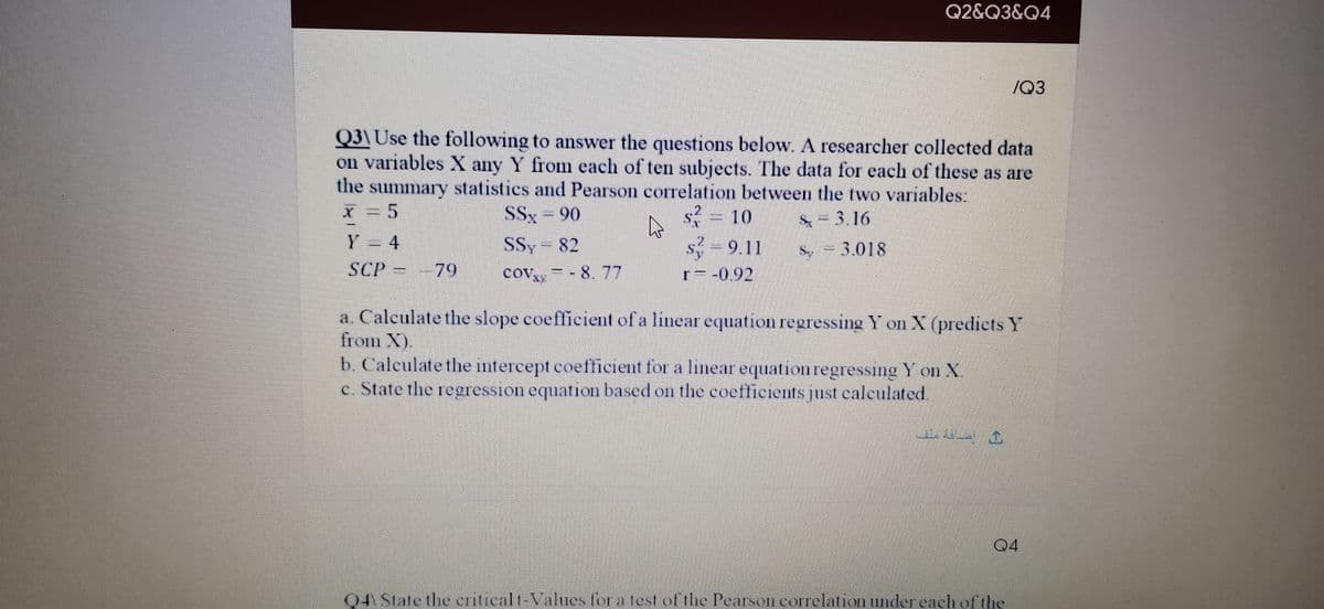 Q2&Q3&Q4
/Q3
Q3\ Use the following to answer the questions below. A researcher collected data
on variables X any Y from each of ten subjects. The data for each of these as are
the summary statistics and Pearson correlation between the two variables:
X = 5
Y = 4
s = 10
s 9.11
SSx- 90
& = 3,16
SSy 82
cov = - 8. 77
.
Sy -3.018
SCP -79
COVY
r=-0.92
a. Calculate the slope coefficient of a linear equation regressing Y on X (predictsY
fiom X).
b. Caleulate the intercept coefficient for a linear equation regressıng Y on X
c. State the regression equation based on the coefficients just calculated.
04
04 State the criticalt-Values for a test of the Pearson correlation under each ofthe
