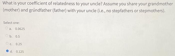 What is your coefficient of relatedness to your uncle? Assume you share your grandmother
(mother) and gråndfather (father) with your uncle (i.e., no stepfathers or stepmothers).
Select one:
O a. 0.0625
O b. 0.5
C.
0.25
O d. 0.125
