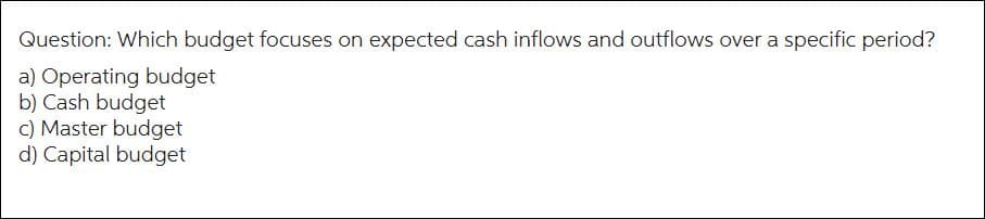 Question: Which budget focuses on expected cash inflows and outflows over a specific period?
a) Operating budget
b) Cash budget
c) Master budget
d) Capital budget