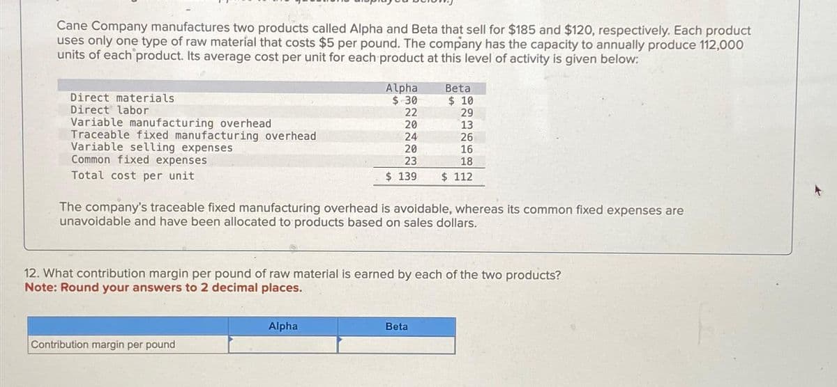 Cane Company manufactures two products called Alpha and Beta that sell for $185 and $120, respectively. Each product
uses only one type of raw material that costs $5 per pound. The company has the capacity to annually produce 112,000
units of each product. Its average cost per unit for each product at this level of activity is given below:
Direct materials
Direct labor
Variable manufacturing overhead
Traceable fixed manufacturing overhead
Variable selling expenses
Common fixed expenses
Total cost per unit
Alpha
$.30
22
20
24
20
23
$ 139
Contribution margin per pound
Alpha
Beta
$ 10
29
The company's traceable fixed manufacturing overhead is avoidable, whereas its common fixed expenses are
unavoidable and have been allocated to products based on sales dollars.
13
26
12. What contribution margin per pound of raw material is earned by each of the two products?
Note: Round your answers to 2 decimal places.
Beta
16
18
$ 112