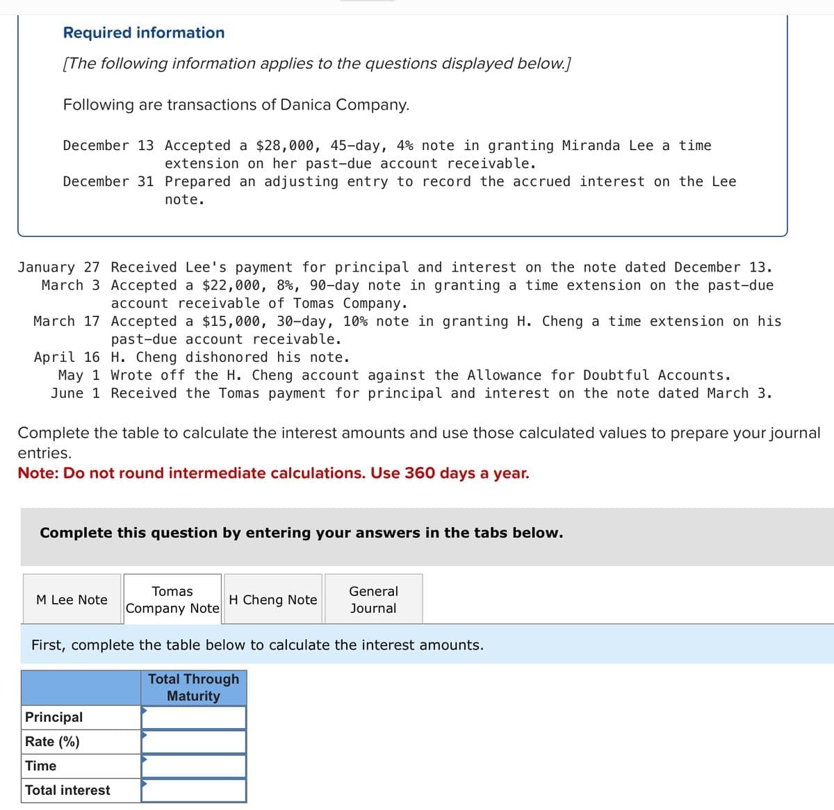 Required information
[The following information applies to the questions displayed below.]
Following are transactions of Danica Company.
December 13 Accepted a $28,000, 45-day, 4% note in granting Miranda Lee a time
extension on her past-due account receivable.
December 31 Prepared an adjusting entry to record the accrued interest on the Lee
note.
January 27 Received Lee's payment for principal and interest on the note dated December 13.
March 3 Accepted a $22,000, 8%, 90-day note in granting a time extension on the past-due
account receivable of Tomas Company.
March 17
Accepted a $15,000, 30-day, 10% note in granting H. Cheng a time extension on his
past-due account receivable.
April 16 H. Cheng dishonored his note.
May 1 Wrote off the H. Cheng account against the Allowance for Doubtful Accounts.
June 1 Received the Tomas payment for principal and interest on the note dated March 3.
Complete the table to calculate the interest amounts and use those calculated values to prepare your journal
entries.
Note: Do not round intermediate calculations. Use 360 days a year.
Complete this question by entering your answers in the tabs below.
Tomas
Company Note
First, complete the table below to calculate the interest amounts.
Total Through
Maturity
M Lee Note
Principal
Rate (%)
Time
Total interest
H Cheng Note
General
Journal