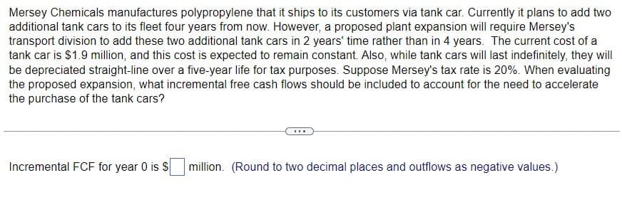 Mersey Chemicals manufactures polypropylene that it ships to its customers via tank car. Currently it plans to add two
additional tank cars to its fleet four years from now. However, a proposed plant expansion will require Mersey's
transport division to add these two additional tank cars in 2 years' time rather than in 4 years. The current cost of a
tank car is $1.9 million, and this cost is expected to remain constant. Also, while tank cars will last indefinitely, they will
be depreciated straight-line over a five-year life for tax purposes. Suppose Mersey's tax rate is 20%. When evaluating
the proposed expansion, what incremental free cash flows should be included to account for the need to accelerate
the purchase of the tank cars?
Incremental FCF for year 0 is S
million. (Round to two decimal places and outflows as negative values.)