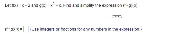 Let f(x)=x-2 and g(x)=x²-x. Find and simplify the expression (f.g)(b).
(f.g)(b) = (Use integers or fractions for any numbers in the expression.)