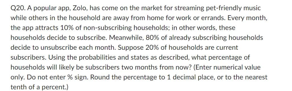 Q20. A popular app, Zolo, has come on the market for streaming pet-friendly music
while others in the household are away from home for work or errands. Every month,
the app attracts 10% of non-subscribing households; in other words, these
households decide to subscribe. Meanwhile, 80% of already subscribing households
decide to unsubscribe each month. Suppose 20% of households are current
subscribers. Using the probabilities and states as described, what percentage of
households will likely be subscribers two months from now? (Enter numerical value
only. Do not enter % sign. Round the percentage to 1 decimal place, or to the nearest
tenth of a percent.)