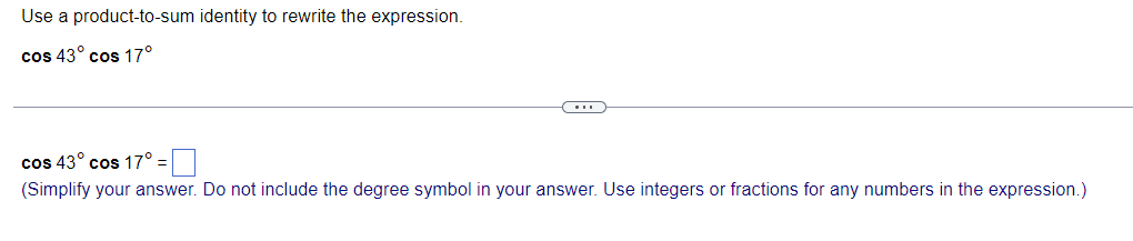 Use a product-to-sum identity to rewrite the expression.
cos 43° cos 17°
cos 43° cos 17°:
(Simplify your answer. Do not include the degree symbol in your answer. Use integers or fractions for any numbers in the expression.)
