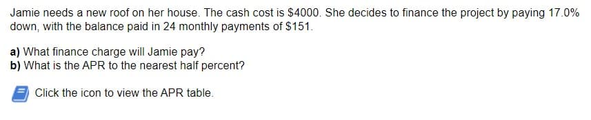 Jamie needs a new roof on her house. The cash cost is $4000. She decides to finance the project by paying 17.0%
down, with the balance paid in 24 monthly payments of $151.
a) What finance charge will Jamie pay?
b) What is the APR to the nearest half percent?
Click the icon to view the APR table.