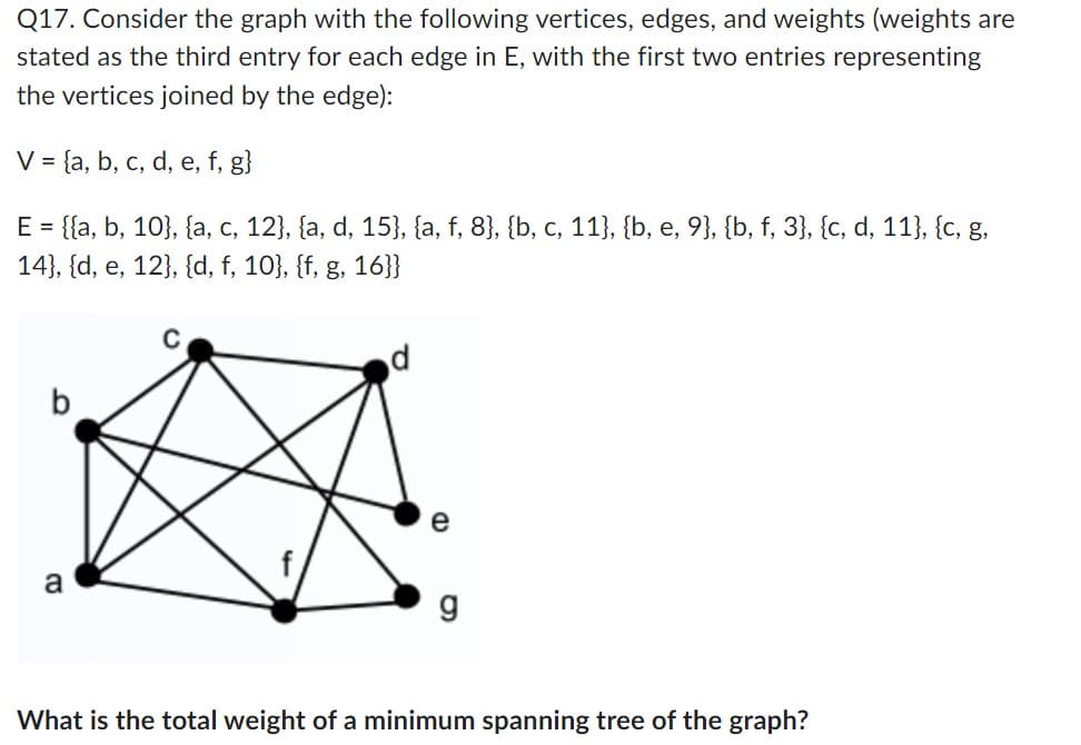 Q17. Consider the graph with the following vertices, edges, and weights (weights are
stated as the third entry for each edge in E, with the first two entries representing
the vertices joined by the edge):
V = {a, b, c, d, e, f, g}
E = {{a, b, 10}, {a, c, 12}, {a, d, 15}, {a, f, 8}, {b, c, 11}, {b, e, 9}, {b, f, 3}, {c, d, 11}, {c, g,
14}, {d, e, 12}, {d, f, 10}, {f, g, 16}}
b
CO
e
g
What is the total weight of a minimum spanning tree of the graph?