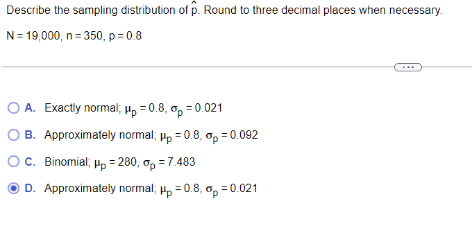 Describe the sampling distribution of p. Round to three decimal places when necessary.
N= 19,000, n = 350, p = 0.8
O A. Exactly normal; µ, = 0.8, o, = 0.021
B. Approximately normal; Hp = 0.8, op
= 0.092
OC. Binomial; Hp = 280, ơ, = 7.483
D. Approximately normal; µ, = 0.8, o, = 0.021
