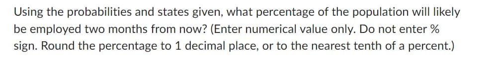 Using the probabilities and states given, what percentage of the population will likely
be employed two months from now? (Enter numerical value only. Do not enter %
sign. Round the percentage to 1 decimal place, or to the nearest tenth of a percent.)