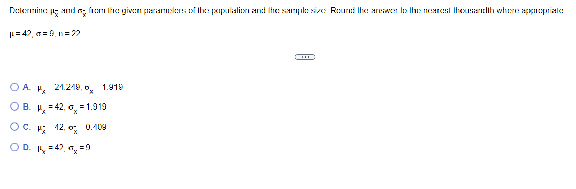 Determine
H and
from the given parameters of the population and the sample size. Round the answer to the nearest thousandth where appropriate.
H= 42, o = 9, n = 22
O A. H; = 24.249, o; = 1.919
В.
H = 42, o, = 1.919
Oc.
= 42, o
= 0.409
X
OD.
H = 42, o; = 9
