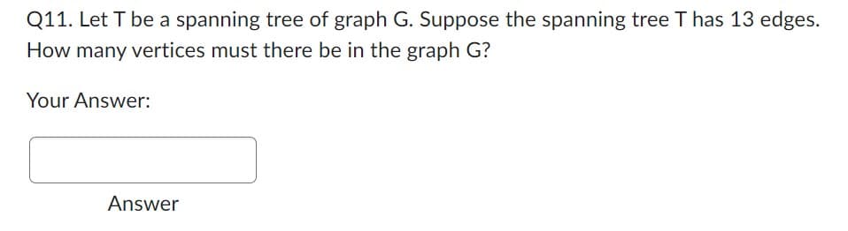 **Question 11:** Let \( T \) be a spanning tree of graph \( G \). Suppose the spanning tree \( T \) has 13 edges. How many vertices must there be in the graph \( G \)?

**Your Answer:**
[Text Box for Input]

**Answer:**

In a spanning tree, the number of edges is always one less than the number of vertices. Therefore, if the spanning tree \( T \) has 13 edges, the number of vertices in \( G \) must be:

\[ V = E + 1 = 13 + 1 = 14 \]

So, the graph \( G \) must have 14 vertices.