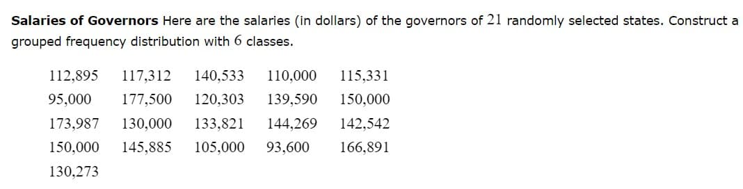 ### Salaries of Governors

#### Description
Below are the salaries (in dollars) of the governors of 21 randomly selected states. The task is to construct a grouped frequency distribution with 6 classes.

#### Salaries Data:
- 112,895
- 117,312
- 140,533
- 110,000
- 115,331
- 95,000
- 177,500
- 120,303
- 139,590
- 150,000
- 173,987
- 130,000
- 133,821
- 144,269
- 142,542
- 150,000
- 145,885
- 105,000
- 93,600
- 166,891
- 130,273

### Instructions to Students
Students can use the data provided to construct a grouped frequency distribution. The process generally involves:

1. Calculating the range of the data.
2. Determining the class width.
3. Creating the class intervals.
4. Tallying and counting the frequency of data points falling within each class interval.
   
By following these steps, students will learn to organize and interpret grouped data effectively.