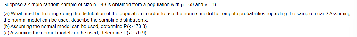 Suppose a simple random sample of size n= 48 is obtained from a population with u = 69 and o = 19.
(a) What must be true regarding the distribution of the population in order to use the normal model to compute probabilities regarding the sample mean? Assuming
the normal model can be used, describe the sampling distribution x.
(b) Assuming the normal model can be used, determine P(x <73.3).
(c) Assuming the normal model can be used, determine P(x> 70.9).
