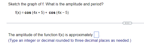 Sketch the graph of f. What is the amplitude and period?
f(x) = cos (4x + 5) + cos (4x - 5)
...
The amplitude of the function f(x) is approximately
(Type an integer or decimal rounded to three decimal places as needed.)
