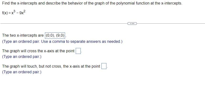 Find the x-intercepts and describe the behavior of the graph of the polynomial function at the x-intercepts.
f(x) = x3 - 9x2
...
The two x-intercepts are (0,0), (9,0).
(Type an ordered pair. Use a comma to separate answers as needed.)
The graph will cross the x-axis at the point
(Type an ordered pair.)
The graph will touch, but not cross, the x-axis at the point
(Type an ordered pair.)
