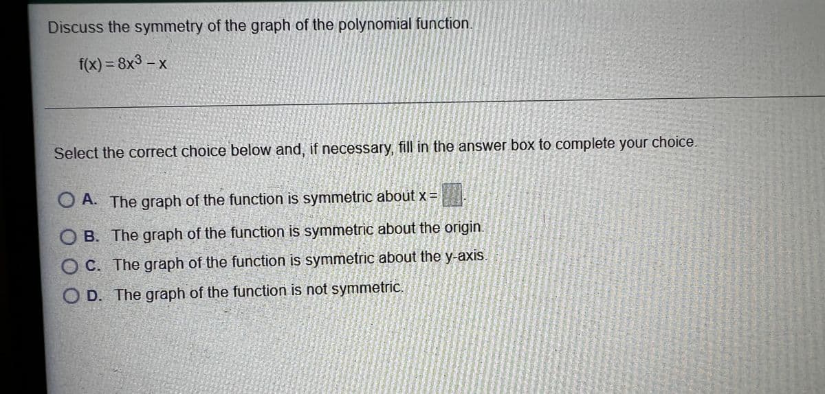 Discuss the symmetry of the graph of the polynomial function.
f(x) = 8x3 - x
Select the correct choice below and, if necessary, fill in the answer box to complete your choice.
O A. The graph of the function is symmetric about x =
O B. The graph of the function is symmetric about the origin.
O C. The graph of the function is symmetric about the y-axis.
O D. The graph of the function is not symmetric.
