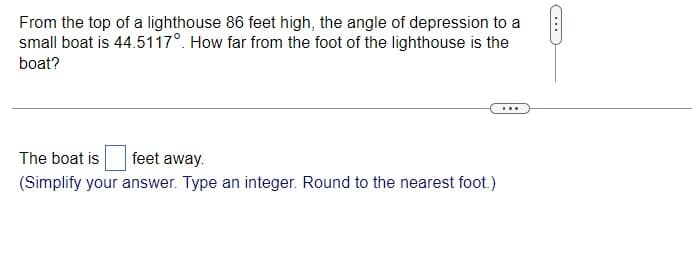 From the top of a lighthouse 86 feet high, the angle of depression to a
small boat is 44.5117°. How far from the foot of the lighthouse is the
boat?
...
The boat is
feet away.
(Simplify your answer. Type an integer. Round to the nearest foot.)
...
