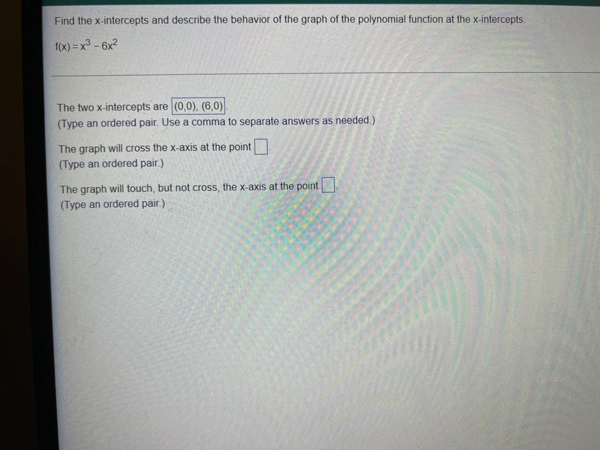 Find the x-intercepts and describe the behavior of the graph of the polynomial function at the x-intercepts.
f(x) = x³ – 6x?
The two x-intercepts are (0,0), (6,0)
(Type an ordered pair. Use a comma to separate answers as needed.)
The graph will cross the x-axis at the point
(Type an ordered pair.)
The graph will touch, but not cross, the x-axis at the point .
(Type an ordered pair.)
