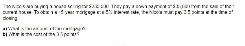 The Nicols are buying a house selling for $235,000. They pay a down payment of $35,000 from the sale of their
current house. To obtain a 15-year mortgage at a 5% interest rate, the Nicols must pay 3.5 points at the time of
closing.
a) What is the amount of the mortgage?
b) What is the cost of the 3.5 points?