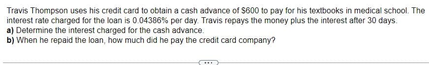 Travis Thompson uses his credit card to obtain a cash advance of $600 to pay for his textbooks in medical school. The
interest rate charged for the loan is 0.04386% per day. Travis repays the money plus the interest after 30 days.
a) Determine the interest charged for the cash advance.
b) When he repaid the loan, how much did he pay the credit card company?