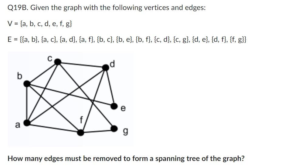 Q19B. Given the graph with the following vertices and edges:
V = {a, b, c, d, e, f, g}
E = {{a, b}, {a, c}, {a, d}, {a, f}, {b, c}, {b, e}, {b, f}, {c, d}, {c, g}, {d, e}, {d, f}, {f, g}}
a
C
d
e
g
How many edges must be removed to form a spanning tree of the graph?