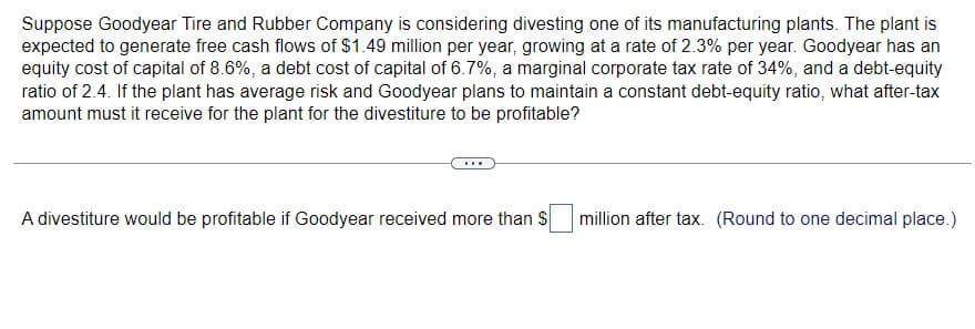 Suppose Goodyear Tire and Rubber Company is considering divesting one of its manufacturing plants. The plant is
expected to generate free cash flows of $1.49 million per year, growing at a rate of 2.3% per year. Goodyear has an
equity cost of capital of 8.6%, a debt cost of capital of 6.7%, a marginal corporate tax rate of 34%, and a debt-equity
ratio of 2.4. If the plant has average risk and Goodyear plans to maintain a constant debt-equity ratio, what after-tax
amount must it receive for the plant for the divestiture to be profitable?
A divestiture would be profitable if Goodyear received more than $
million after tax. (Round to one decimal place.)