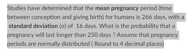 Studies have determined that the mean pregnancy period (time
between conception and giving birth) for humans is 266 days, with a
standard deviation (o) of 16 days. What is the probability that a
pregnancy will last longer than 250 days ? Assume that pregnancy
periods are normally distributed ( Round to 4 decimal places)
