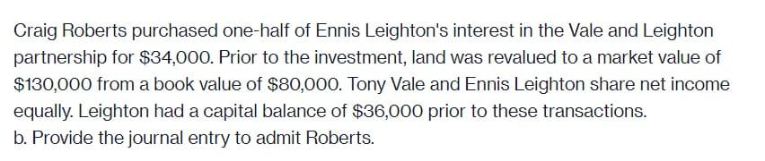 Craig Roberts purchased one-half of Ennis Leighton's interest in the Vale and Leighton
partnership for $34,000. Prior to the investment, land was revalued to a market value of
$130,000 from a book value of $80,000. Tony Vale and Ennis Leighton share net income
equally. Leighton had a capital balance of $36,000 prior to these transactions.
b. Provide the journal entry to admit Roberts.
