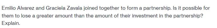 Emilio Alvarez and Graciela Zavala joined together to form a partnership. Is it possible for
them to lose a greater amount than the amount of their investment in the partnership?
Explain.
