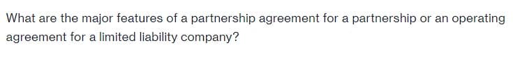 What are the major features of a partnership agreement for a partnership or an operating
agreement for a limited liability company?
