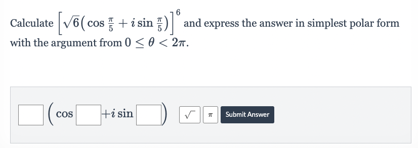 ### Problem
Calculate the expression 
\[ \left[ \sqrt{6} \left( \cos \frac{\pi}{5} + i \sin \frac{\pi}{5} \right) \right]^6 \]
and express the answer in simplest polar form with the argument from \(0 \leq \theta < 2\pi\).

### Solution Format
To input your answer, use the form:
\[ \text{Blank} \left( \cos \text{Blank} + i \sin \text{Blank} \right) \]

### Explanation
To solve this problem:
1. Identify the modulus and argument of the complex number inside the brackets.
2. Apply the given exponent to both the modulus and argument.
3. Write the resulting complex number in polar form, ensuring the argument lies within the specified range.

### Answer Submission
Fill in the appropriate values and use the provided buttons to input square roots and \(\pi\). After completing the fields, click "Submit Answer" to check your solution.