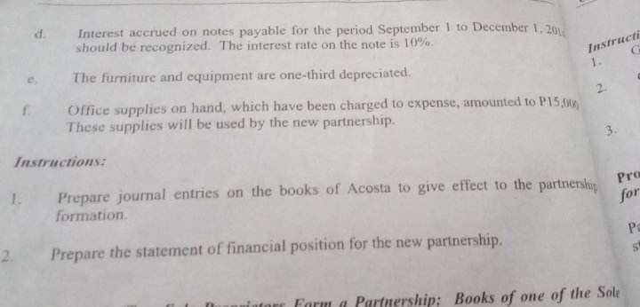 1.
d.
Instructions:
2.
Interest accrued on notes payable for the period September 1 to December 1, 201
should be recognized. The interest rate on the note is 10%.
The furniture and equipment are one-third depreciated.
Office supplies on hand, which have been charged to expense, amounted to P15,00
These supplies will be used by the new partnership.
Instructi
1.
Prepare journal entries on the books of Acosta to give effect to the partnership
formation.
Prepare the statement of financial position for the new partnership.
Pro
for
tore Forma Partnership; Books of one of the Sole
Pa